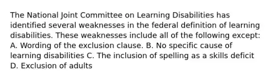 The National Joint Committee on Learning Disabilities has identified several weaknesses in the federal definition of learning disabilities. These weaknesses include all of the following except: A. Wording of the exclusion clause. B. No specific cause of learning disabilities C. The inclusion of spelling as a skills deficit D. Exclusion of adults