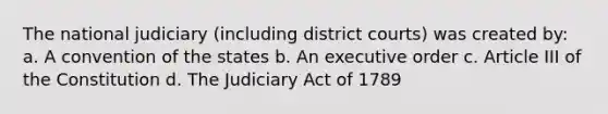 The national judiciary (including district courts) was created by: a. A convention of the states b. An executive order c. Article III of the Constitution d. The Judiciary Act of 1789