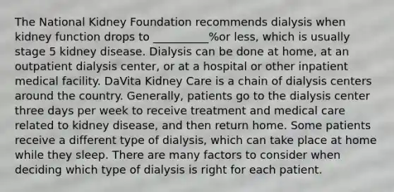 The National Kidney Foundation recommends dialysis when kidney function drops to __________%or less, which is usually stage 5 kidney disease. Dialysis can be done at home, at an outpatient dialysis center, or at a hospital or other inpatient medical facility. DaVita Kidney Care is a chain of dialysis centers around the country. Generally, patients go to the dialysis center three days per week to receive treatment and medical care related to kidney disease, and then return home. Some patients receive a different type of dialysis, which can take place at home while they sleep. There are many factors to consider when deciding which type of dialysis is right for each patient.