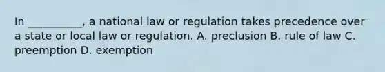 In __________, a national law or regulation takes precedence over a state or local law or regulation. A. preclusion B. rule of law C. preemption D. exemption