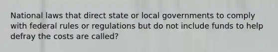 National laws that direct state or local governments to comply with federal rules or regulations but do not include funds to help defray the costs are called?