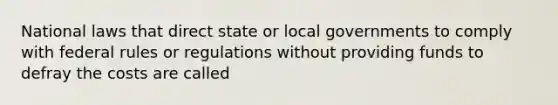 National laws that direct state or local governments to comply with federal rules or regulations without providing funds to defray the costs are called