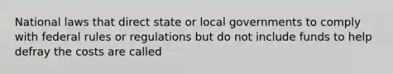 National laws that direct state or local governments to comply with federal rules or regulations but do not include funds to help defray the costs are called