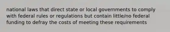 national laws that direct state or local governments to comply with federal rules or regulations but contain little/no federal funding to defray the costs of meeting these requirements