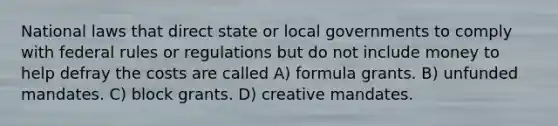 National laws that direct state or local governments to comply with federal rules or regulations but do not include money to help defray the costs are called A) formula grants. B) unfunded mandates. C) block grants. D) creative mandates.