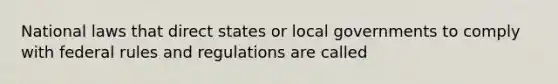 National laws that direct states or local governments to comply with federal rules and regulations are called