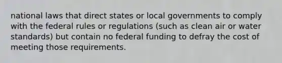 national laws that direct states or local governments to comply with the federal rules or regulations (such as clean air or water standards) but contain no federal funding to defray the cost of meeting those requirements.