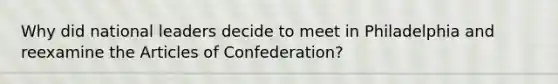 Why did national leaders decide to meet in Philadelphia and reexamine the Articles of Confederation?