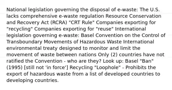 National legislation governing the disposal of e-waste: The U.S. lacks comprehensive e-waste regulation Resource Conservation and Recovery Act (RCRA) "CRT Rule" Companies exporting for "recycling" Companies exporting for "reuse" International legislation governing e-waste: Basel Convention on the Control of Transboundary Movements of Hazardous Waste International environmental treaty designed to monitor and limit the movement of waste between nations Only (2) countries have not ratified the Convention - who are they? Look up: Basel "Ban" (1995) [still not 'in force'] Recycling "Loophole" - Prohibits the export of hazardous waste from a list of developed countries to developing countries.