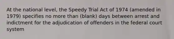 At the national level, the Speedy Trial Act of 1974 (amended in 1979) specifies no more than (blank) days between arrest and indictment for the adjudication of offenders in the federal court system