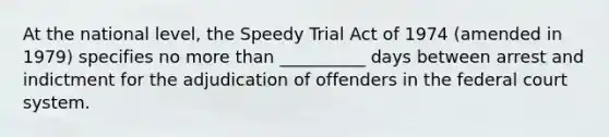 At the national level, the Speedy Trial Act of 1974 (amended in 1979) specifies no more than __________ days between arrest and indictment for the adjudication of offenders in the federal court system.