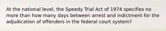 At the national level, the Speedy Trial Act of 1974 specifies no more than how many days between arrest and indictment for the adjudication of offenders in the federal court system?