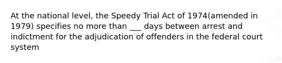 At the national level, the Speedy Trial Act of 1974(amended in 1979) specifies no more than ___ days between arrest and indictment for the adjudication of offenders in the federal court system