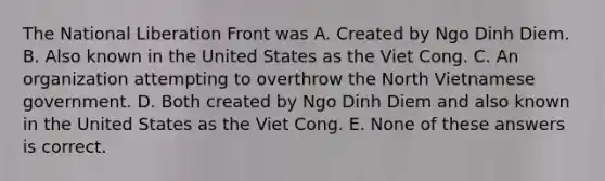 The National Liberation Front was A. Created by Ngo Dinh Diem. B. Also known in the United States as the Viet Cong. C. An organization attempting to overthrow the North Vietnamese government. D. Both created by Ngo Dinh Diem and also known in the United States as the Viet Cong. E. None of these answers is correct.