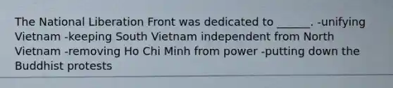 The National Liberation Front was dedicated to ______. -unifying Vietnam -keeping South Vietnam independent from North Vietnam -removing Ho Chi Minh from power -putting down the Buddhist protests