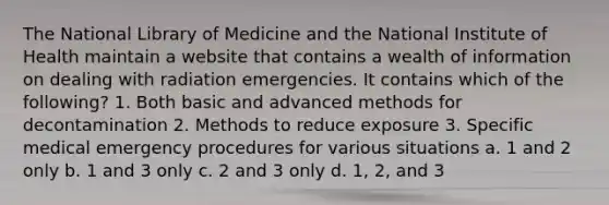 The National Library of Medicine and the National Institute of Health maintain a website that contains a wealth of information on dealing with radiation emergencies. It contains which of the following? 1. Both basic and advanced methods for decontamination 2. Methods to reduce exposure 3. Specific medical emergency procedures for various situations a. 1 and 2 only b. 1 and 3 only c. 2 and 3 only d. 1, 2, and 3