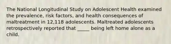 The National Longitudinal Study on Adolescent Health examined the prevalence, risk factors, and health consequences of maltreatment in 12,118 adolescents. Maltreated adolescents retrospectively reported that _____ being left home alone as a child.