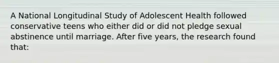 A National Longitudinal Study of Adolescent Health followed conservative teens who either did or did not pledge sexual abstinence until marriage. After five years, the research found that: