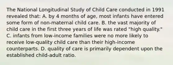 The National Longitudinal Study of Child Care conducted in 1991 revealed that: A. by 4 months of age, most infants have entered some form of non-maternal child care. B. the vast majority of child care in the first three years of life was rated "high quality." C. infants from low-income families were no more likely to receive low-quality child care than their high-income counterparts. D. quality of care is primarily dependent upon the established child-adult ratio.