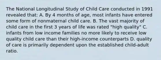 The National Longitudinal Study of Child Care conducted in 1991 revealed that: A. By 4 months of age, most infants have entered some form of nonmaternal child care. B. The vast majority of child care in the first 3 years of life was rated "high quality" C. infants from low income families no more likely to receive low quality child care than their high-income counterparts D. quality of care is primarily dependent upon the established child-adult ratio.