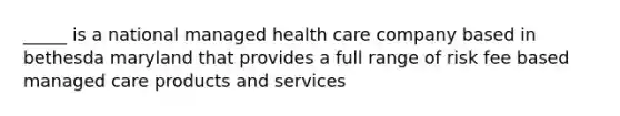 _____ is a national managed health care company based in bethesda maryland that provides a full range of risk fee based managed care products and services