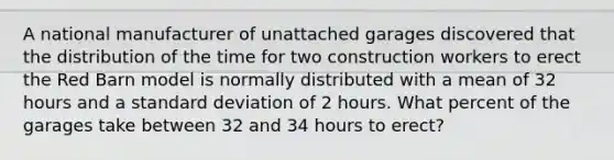 A national manufacturer of unattached garages discovered that the distribution of the time for two construction workers to erect the Red Barn model is normally distributed with a mean of 32 hours and a standard deviation of 2 hours. What percent of the garages take between 32 and 34 hours to erect?