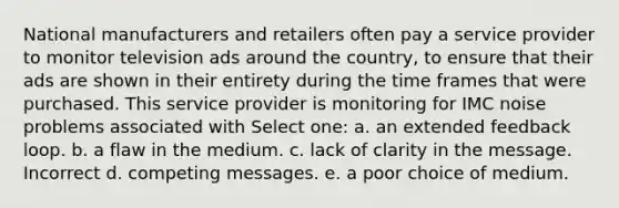 National manufacturers and retailers often pay a service provider to monitor television ads around the country, to ensure that their ads are shown in their entirety during the time frames that were purchased. This service provider is monitoring for IMC noise problems associated with Select one: a. an extended feedback loop. b. a flaw in the medium. c. lack of clarity in the message. Incorrect d. competing messages. e. a poor choice of medium.