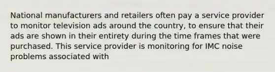 National manufacturers and retailers often pay a service provider to monitor television ads around the country, to ensure that their ads are shown in their entirety during the time frames that were purchased. This service provider is monitoring for IMC noise problems associated with