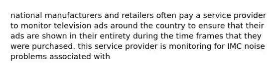 national manufacturers and retailers often pay a service provider to monitor television ads around the country to ensure that their ads are shown in their entirety during the time frames that they were purchased. this service provider is monitoring for IMC noise problems associated with