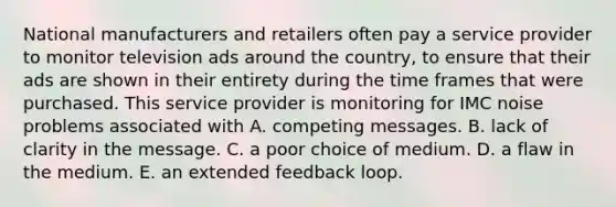 National manufacturers and retailers often pay a service provider to monitor television ads around the country, to ensure that their ads are shown in their entirety during the time frames that were purchased. This service provider is monitoring for IMC noise problems associated with A. competing messages. B. lack of clarity in the message. C. a poor choice of medium. D. a flaw in the medium. E. an extended feedback loop.