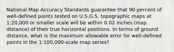 National Map Accuracy Standards guarantee that 90 percent of well-defined points tested on U.S.G.S. topographic maps at 1:20,000 or smaller scale will be within 0.02 inches (map distance) of their true horizontal positions. In terms of ground distance, what is the maximum allowable error for well-defined points in the 1:100,000-scale map series?