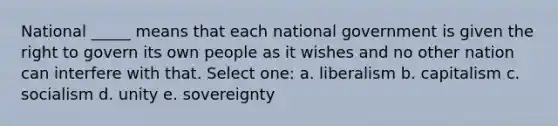 National _____ means that each national government is given the right to govern its own people as it wishes and no other nation can interfere with that. Select one: a. liberalism b. capitalism c. socialism d. unity e. sovereignty