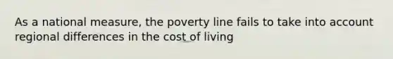 As a national measure, the poverty line fails to take into account regional differences in the cost of living