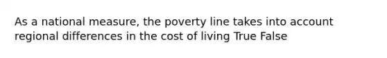 As a national measure, the poverty line takes into account regional differences in the cost of living True False