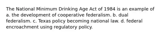 The National Minimum Drinking Age Act of 1984 is an example of​a. ​the development of cooperative federalism. b. ​dual federalism. c. ​Texas policy becoming national law. d. ​federal encroachment using regulatory policy.