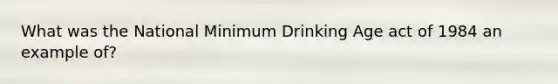 What was the National Minimum Drinking Age act of 1984 an example of?