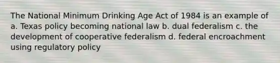 The National Minimum Drinking Age Act of 1984 is an example of a. Texas policy becoming national law b. dual federalism c. the development of cooperative federalism d. federal encroachment using regulatory policy