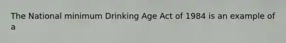 The National minimum Drinking Age Act of 1984 is an example of a