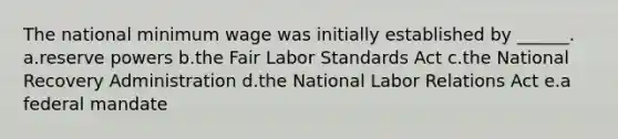 The national minimum wage was initially established by ______. a.reserve powers b.the Fair Labor Standards Act c.the National Recovery Administration d.the National Labor Relations Act e.a federal mandate