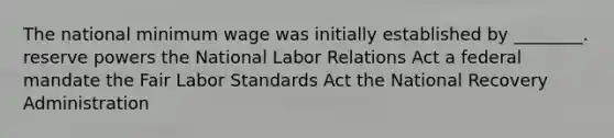 The national minimum wage was initially established by ________. reserve powers the National Labor Relations Act a federal mandate the Fair Labor Standards Act the National Recovery Administration