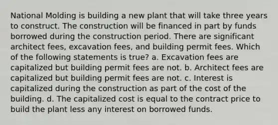 National Molding is building a new plant that will take three years to construct. The construction will be financed in part by funds borrowed during the construction period. There are significant architect fees, excavation fees, and building permit fees. Which of the following statements is true? a. Excavation fees are capitalized but building permit fees are not. b. Architect fees are capitalized but building permit fees are not. c. Interest is capitalized during the construction as part of the cost of the building. d. The capitalized cost is equal to the contract price to build the plant less any interest on borrowed funds.