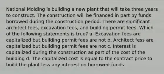 National Molding is building a new plant that will take three years to construct. The construction will be financed in part by funds borrowed during the construction period. There are significant architect fees, excavation fees, and building permit fees. Which of the following statements is true? a. Excavation fees are capitalized but building permit fees are not b. Architect fess are capitalized but building permit fees are not c. Interest is capitalized during the construction as part of the cost of the building d. The capitalized cost is equal to the contract price to build the plant less any interest on borrowed funds