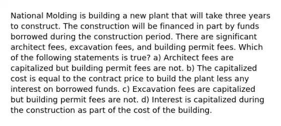 National Molding is building a new plant that will take three years to construct. The construction will be financed in part by funds borrowed during the construction period. There are significant architect fees, excavation fees, and building permit fees. Which of the following statements is true? a) Architect fees are capitalized but building permit fees are not. b) The capitalized cost is equal to the contract price to build the plant less any interest on borrowed funds. c) Excavation fees are capitalized but building permit fees are not. d) Interest is capitalized during the construction as part of the cost of the building.