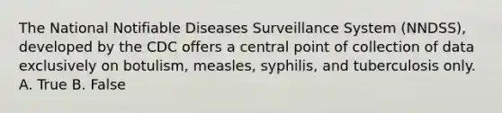 The National Notifiable Diseases Surveillance System (NNDSS), developed by the CDC offers a central point of collection of data exclusively on botulism, measles, syphilis, and tuberculosis only. A. True B. False