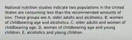 National nutrition studies indicate two populations in the United States are consuming less than the recommended amounts of iron. These groups are A. older adults and alcoholics. B. women of childbearing age and alcoholics. C. older adults and women of childbearing age. D. women of childbearing age and young children. E. alcoholics and young children.