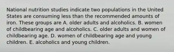 National nutrition studies indicate two populations in the United States are consuming less than the recommended amounts of iron. These groups are A. older adults and alcoholics. B. women of childbearing age and alcoholics. C. older adults and women of childbearing age. D. women of childbearing age and young children. E. alcoholics and young children.