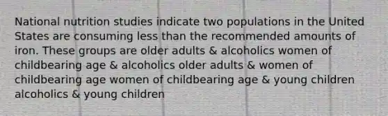 National nutrition studies indicate two populations in the United States are consuming less than the recommended amounts of iron. These groups are older adults & alcoholics women of childbearing age & alcoholics older adults & women of childbearing age women of childbearing age & young children alcoholics & young children