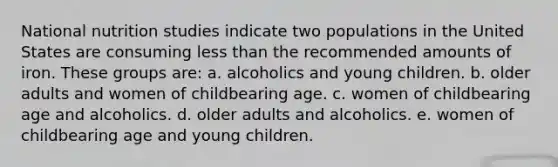 National nutrition studies indicate two populations in the United States are consuming less than the recommended amounts of iron. These groups are: a. alcoholics and young children. b. older adults and women of childbearing age. c. women of childbearing age and alcoholics. d. older adults and alcoholics. e. women of childbearing age and young children.