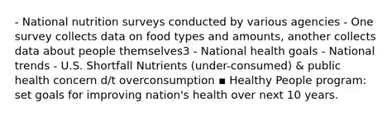 - National nutrition surveys conducted by various agencies - One survey collects data on food types and amounts, another collects data about people themselves3 - National health goals - National trends - U.S. Shortfall Nutrients (under-consumed) & public health concern d/t overconsumption ▪ Healthy People program: set goals for improving nation's health over next 10 years.