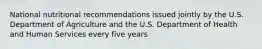 National nutritional recommendations issued jointly by the U.S. Department of Agriculture and the U.S. Department of Health and Human Services every five years